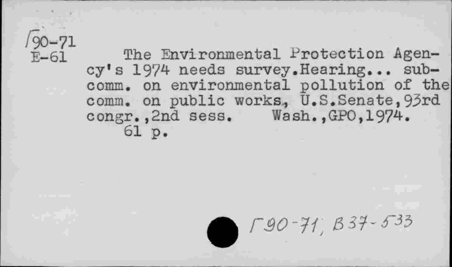 ﻿/90-71
E-61 The Environmental Protection Agency’s 1974 needs survey.Hearing... subcomm. on environmental pollution of the comm, on public works., U.S.Senate,93rd congr.,2nd sess. Wash.,GPO,1974.
61 p.
